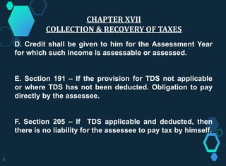 D. Credit shall be given to him for the Assessment Year
for which such income is assessable or assessed.
E. Section 191 – If the provision for TDS not applicable
or where TDS has not been deducted. Obligation to pay
directly by the assessee.
F. Section 205 – If TDS applicable and deducted, then
there is no liability for the assessee to pay tax by himself.
CHAPTER XVII
COLLECTION & RECOVERY OF TAXES
5
 