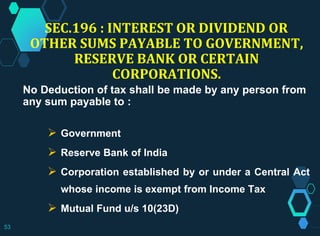 SEC.196 : INTEREST OR DIVIDEND OR
OTHER SUMS PAYABLE TO GOVERNMENT,
RESERVE BANK OR CERTAIN
CORPORATIONS.
No Deduction of tax shall be made by any person from
any sum payable to :
 Government
 Reserve Bank of India
 Corporation established by or under a Central Act
whose income is exempt from Income Tax
 Mutual Fund u/s 10(23D)
53
 