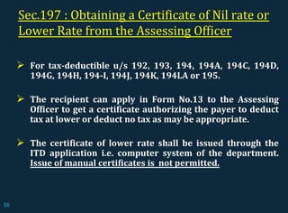 Sec.197 : Obtaining a Certificate of Nil rate or
Lower Rate from the Assessing Officer
 For tax-deductible u/s 192, 193, 194, 194A, 194C, 194D,
194G, 194H, 194-I, 194J, 194K, 194LA or 195.
 The recipient can apply in Form No.13 to the Assessing
Officer to get a certificate authorizing the payer to deduct
tax at lower or deduct no tax as may be appropriate.
 The certificate of lower rate shall be issued through the
ITD application i.e. computer system of the department.
Issue of manual certificates is not permitted.
58
 