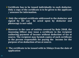 Certificate has to be issued individually to each deductor.
Only a copy of the certificate is to be given to the applicant
/ assessee for information.
 Only the original certificate addressed to the deductor and
signed by AO can be acted upon by deductor and
photocopy is not valid.
However in the case of entities covered by Rule 28AB, the
Assessing Officer may issue a certificate to the recipient
authoring payment of income without deduction of tax at
source. The recipient may furnish copies of such certificate
to the person responsible for paying the income for the
purpose of no deduction of tax at source.
 The certificate to be issued with in 30days from the date of
application
59
 