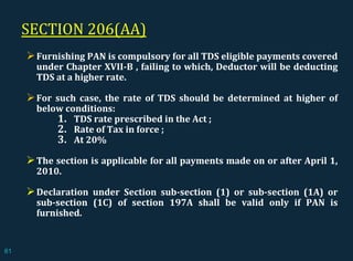 SECTION 206(AA)
Furnishing PAN is compulsory for all TDS eligible payments covered
under Chapter XVII-B , failing to which, Deductor will be deducting
TDS at a higher rate.
For such case, the rate of TDS should be determined at higher of
below conditions:
1. TDS rate prescribed in the Act ;
2. Rate of Tax in force ;
3. At 20%
The section is applicable for all payments made on or after April 1,
2010.
Declaration under Section sub-section (1) or sub-section (1A) or
sub-section (1C) of section 197A shall be valid only if PAN is
furnished.
61
 