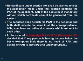 No certificate under section 197 shall be granted unless
the application made under that section contains the
PAN of the applicant. TAN of the deductor is mandatory
without which certificate cannot be generated from the
system.
The deductee shall furnish his PAN to the deductor and
both shall indicate the same in all the correspondence,
bills, vouchers and other documents which are sent to
each other.
In the case of A.Kowsalya Bai Vs.U.O.I (Karnataka HC)
decided that if any person is having income below the
basic exemption limit there is no need of PAN and
asking of PAN is arbitrary and unconstitutional.
62
 