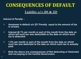 CONSEQUENCES OF DEFAULT
Liability u/s 201 & 221
Interest & Penalty –
 Assessee in default u/s 221 Penalty equal to the amount of tax
in arrears.
 Interest @ 1% per month or part of the month from the date on
which tax such tax was deductible to the date on which such
tax is deducted.
 1.5% per month or part of the month from the date on which
such tax was deducted to the date on which such tax is actually
paid.
 Both the above are consequences of Not deducting or Deducted
and not paying to the Central Government.
63
 