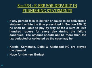 Sec.234 : E-FEE FOR DEFAULT IN
FURNISHING STATEMENTS
◇ If any person fails to deliver or cause to be delivered a
statement within the time prescribed in Section 200 (3)
he shall be liable to pay by way of fee a sum of Two
hundred rupees for every day during the failure
continues. The amount should not be more than the
tax deducted or collected as the case may be.
◇ Kerala, Karnataka, Delhi & Allahabad HC are stayed
the demand
◇ Hope for the new Budget
66
 