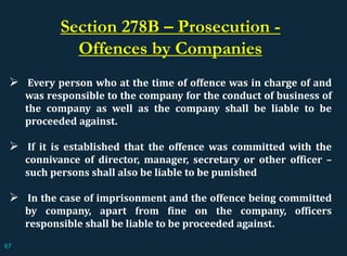 Every person who at the time of offence was in charge of and
was responsible to the company for the conduct of business of
the company as well as the company shall be liable to be
proceeded against.
 If it is established that the offence was committed with the
connivance of director, manager, secretary or other officer –
such persons shall also be liable to be punished
 In the case of imprisonment and the offence being committed
by company, apart from fine on the company, officers
responsible shall be liable to be proceeded against.
Section 278B – Prosecution -
Offences by Companies
67
 
