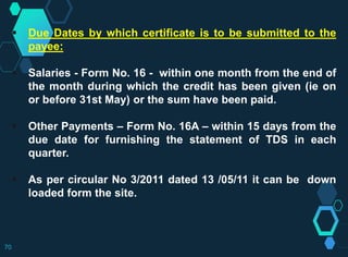  Due Dates by which certificate is to be submitted to the
payee:
 Salaries - Form No. 16 - within one month from the end of
the month during which the credit has been given (ie on
or before 31st May) or the sum have been paid.
 Other Payments – Form No. 16A – within 15 days from the
due date for furnishing the statement of TDS in each
quarter.
 As per circular No 3/2011 dated 13 /05/11 it can be down
loaded form the site.
70
 