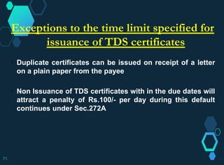 Exceptions to the time limit specified for
issuance of TDS certificates
 Duplicate certificates can be issued on receipt of a letter
on a plain paper from the payee
 Non Issuance of TDS certificates with in the due dates will
attract a penalty of Rs.100/- per day during this default
continues under Sec.272A
71
 