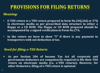 PROVISIONS FOR FILING RETURNS
Meaning:
• E-TDS return is a TDS return prepared in form No.24Q,26Q or 27Q
in electronic media as per prescribed data structure in either a
floppy or a CD ROM. The floppy or CD ROM prepared should be
accompanied by a signed verification in Form No.27A.
• In the return we have to show “T” if there is any payment to
transporters with out deduction of tax.
Need for filing e-TDS Return:
 As per Section 206 of Income Tax Act all corporate and
government deductors are compulsorily required to file their TDS
return on electronic media (i.e. e-TDS returns). However, for
other Deductors, filing of e-TDS return is optional.
72
 