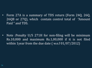 • Form 27A is a summary of TDS return (Form 24Q, 26Q,
26QB or 27Q), which contain control total of “Amount
Paid “ and TDS.
• Note :Penalty U/S 271H for non-filing will be minimum
Rs.10,000 and maximum Rs.1,00,000 if it is not filed
within 1year from the due date ( w.e.f 01/07/2012)
74
 