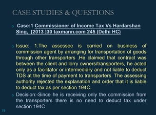 ◇ Case:1 Commissioner of Income Tax Vs Hardarshan
Sing, [2013 ]30 taxmann.com 245 (Delhi HC)
◇ Issue: 1.The assessee is carried on business of
commission agent by arranging for transportation of goods
through other transporters .He claimed that contract was
between the client and lorry owners/transporters, he acted
only as a facilitator or intermediary and not liable to deduct
TDS at the time of payment to transporters. The assessing
authority rejected the explanation and order that it is liable
to deduct tax as per section 194C.
◇ Decision:-Since he is receiving only the commission from
the transporters there is no need to deduct tax under
section 194C
CASE STUDIES & QUESTIONS
75
 