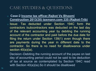 ◇ Case:2 Income tax officer,Rajkot Vs Bhoomi
Construction 2013(30) taxmann.com 335 (Rajkot-Trib)
◇ Issue: Tax deducted under Section 194C form the
contractors /subcontractors was deducted on the last day
of the relevant accounting year by debiting the running
account of the contractor and paid before the due date for
filing the return under Section 139(1) even though there
are payments during the year in different date to the
contractor. So there is no need for disallowance under
section 40(a)(ia).
Decision:-Debiting the running account of the payee on last
day of accounting period could not be said to be deduction
of tax at source as contemplated by Section 194C read
with Section 40(a)(ia).So it should be disallowed
CASE STUDIES & QUESTIONS
76
 