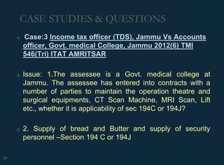 ◇ Case:3 Income tax officer (TDS), Jammu Vs Accounts
officer, Govt. medical College, Jammu 2012(6) TMI
546(Tri) ITAT AMRITSAR
◇ Issue: 1.The assessee is a Govt. medical college at
Jammu. The assessee has entered into contracts with a
number of parties to maintain the operation theatre and
surgical equipments, CT Scan Machine, MRI Scan, Lift
etc., whether it is applicability of sec 194C or 194J?
◇ 2. Supply of bread and Butter and supply of security
personnel –Section 194 C or 194J
CASE STUDIES & QUESTIONS
77
 