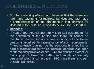 CASE STUDIES & QUESTIONS
 But the assessing officer had observed that the assessee
had made payments for technical services and had made
a short deduction of tax. He made a total demand for
Rs.264390 for FY 2007-08 and Rs.773570 for FY 2008-09.
 Decision:
 Theatre and surgical are highly technical equipments for
the operations of the person and there for cannot be
maintained in a routine and normal manner, but a technical
person is required for maintenance of such equipments.
These contracts can not be the contracts in a routine or
normal manner but for which technical services has been
rendered and provision of sec 194J are attached except for
the supply of Bread & Butter and supply of security
personnel which is come under 194C,since there is no part
of technical service.
78
 