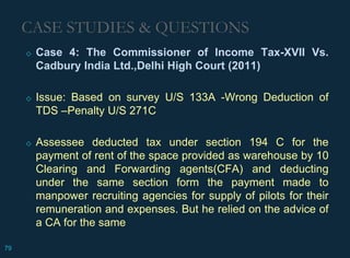 CASE STUDIES & QUESTIONS
◇ Case 4: The Commissioner of Income Tax-XVII Vs.
Cadbury India Ltd.,Delhi High Court (2011)
◇ Issue: Based on survey U/S 133A -Wrong Deduction of
TDS –Penalty U/S 271C
◇ Assessee deducted tax under section 194 C for the
payment of rent of the space provided as warehouse by 10
Clearing and Forwarding agents(CFA) and deducting
under the same section form the payment made to
manpower recruiting agencies for supply of pilots for their
remuneration and expenses. But he relied on the advice of
a CA for the same
79
 