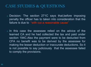 CASE STUDIES & QUESTIONS
◇ Decision: The section 271C says that,before imposing
penalty the officer has to taken into consideration that the
failure is due to “with out a reasonable cause”
◇ In this case the assessee relied on the advice of the
learned CA and he had collected the tax and paid under
section 194C.Also the payment were to be deducted from
CFA no benefit was to be derived by the assessee for
making the lesser deduction or inaccurate deductions. So it
is not possible to say judiciously that the assessee failed
to comply the provisions.
80
 