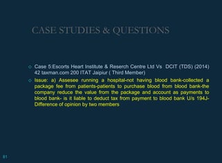 CASE STUDIES & QUESTIONS
◇ Case 5:Escorts Heart Institute & Reserch Centre Ltd Vs DCIT (TDS) (2014)
42 taxman.com 200 ITAT Jaipiur ( Third Member)
◇ Issue: a) Assesee running a hospital-not having blood bank-collected a
package fee from patients-patients to purchase blood from blood bank-the
company reduce the value from the package and account as payments to
blood bank- is it liable to deduct tax from payment to blood bank U/s 194J-
Difference of opinion by two members
81
 