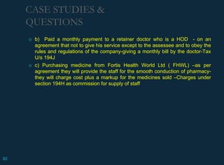 ◇ b) Paid a monthly payment to a retainer doctor who is a HOD - on an
agreement that not to give his service except to the assessee and to obey the
rules and regulations of the company-giving a monthly bill by the doctor-Tax
U/s 194J
◇ c) Purchasing medicine from Fortis Health World Ltd ( FHWL) –as per
agreement they will provide the staff for the smooth conduction of pharmacy-
they will charge cost plus a markup for the medicines sold –Charges under
section 194H as commission for supply of staff
CASE STUDIES &
QUESTIONS
82
 