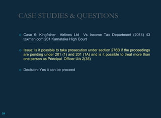 CASE STUDIES & QUESTIONS
◇ Case 6: Kingfisher Airlines Ltd Vs Income Tax Department (2014) 43
taxman.com 201 Karnataka High Court
◇ Issue: Is it possible to take prosecution under section 276B if the proceedings
are pending under 201 (1) and 201 (1A) and is it possible to treat more than
one person as Principal Officer U/s 2(35)
◇ Decision: Yes it can be proceed
84
 