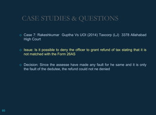 CASE STUDIES & QUESTIONS
◇ Case 7: Rakeshkumar Guptha Vs UOI (2014) Taxcorp (LJ) 3378 Allahabad
High Court
◇ Issue: Is it possible to deny the officer to grant refund of tax stating that it is
not matched with the Form 26AS
◇ Decision: Since the assesse have made any fault for he same and it is only
the fault of the dedutee, the refund could not ne denied
85
 