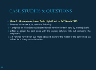CASE STUDIES & QUESTIONS
◇ Case 8 :-Suo-moto action of Delhi High Court on 14th March 2013.
◇ Directed to the tax authorities the following:
◇ 1.Dispose off rectification applications filed for non credit of TDS by the taxpayers.
◇ 2.Not to adjust the past dues with the current refunds with out intimating the
taxpayers
◇ 3.If refunds have been suo-moto adjusted, transfer the matter to the concerned tax
officer for a timely remedial action.
86
 