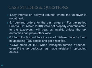 ◇ 4.pay interest on delayed refunds where the taxpayer is
not at fault.
◇ 5.if demand orders for the past arrears ( For the period
Prior to 31st March 2010) were not properly communicated
to the taxpayers, will treat as invalid, unless the tax
authorities can prove other wise.
◇ 6.Inform the tax dedutors in case of mistake made by them
in uploading TDS details and get it rectified.
◇ 7.Give credit of TDS when taxpayers furnish evidence,
even if the tax deductor has made mistake in uploading
details.
CASE STUDIES & QUESTIONS
87
 