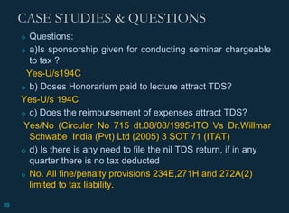 CASE STUDIES & QUESTIONS
◇ Questions:
◇ a)Is sponsorship given for conducting seminar chargeable
to tax ?
Yes-U/s194C
◇ b) Doses Honorarium paid to lecture attract TDS?
Yes-U/s 194C
◇ c) Does the reimbursement of expenses attract TDS?
Yes/No (Circular No 715 dt.08/08/1995-ITO Vs Dr.Willmar
Schwabe India (Pvt) Ltd (2005) 3 SOT 71 (ITAT)
◇ d) Is there is any need to file the nil TDS return, if in any
quarter there is no tax deducted
◇ No. All fine/penalty provisions 234E,271H and 272A(2)
limited to tax liability.
89
 
