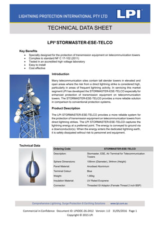 Commercial in Confidence Document ID: LPIDOC-26-2412 Version: 1.0 31/05/2016 Page 1
Copyright © 2015 LPI
TECHNICAL DATA SHEET
LPI®
STORMASTER-ESE-TELCO
Key Benefits
 Specially designed for the protection of transmission equipment on telecommunication towers
 Complies to standard NF C 17-102 (2011)
 Tested in an accredited high voltage laboratory
 Easy to install
 Cost effective
Introduction
Many telecommunication sites contain tall slender towers in elevated and
open areas where the risk from a direct lightning strike is considered high,
particularly in areas of frequent lightning activity. In servicing this market
segment LPI has developed the STORMASTER-ESE-TELCO especially for
enhanced protection of transmission equipment on telecommunication
towers. The STORMASTER-ESE-TELCO provides a more reliable solution
in comparison to conventional protection systems.
Product Description
The LPI STORMASTER-ESE-TELCO provides a more reliable system for
the protection of transmission equipment on telecommunication towers from
direct lightning strikes. The LPI STORMASTER-ESE-TELCO captures the
lightning energy at a preferred point. The energy is conveyed to ground via
a downconductor(s). When the energy enters the dedicated lightning earth,
it is safely dissipated without risk to personnel and equipment.
Technical Data
Ordering Code STORMASTER-ESE-TELCO
Description: Stormaster, ESE, Air Terminal for Telecommunication
Towers
Sphere Dimensions: 106mm (Diameter), 344mm (Height)
Panel Material: Anodised Aluminium
Terminal Colour: Blue
Weight: 1.80kg
Insulation Material: UV Rated Evoprene
Connector: Threaded GI Adaptor (Female Thread 2 inch BSP)
 