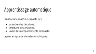 Apprentissage automatique
Rendre une machine capable de :
● prendre des décisions,
● produire des analyses,
● avoir des comportements adéquats,
après analyse de données empiriques.
10
 