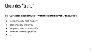 Choix des “traits”
ou “variables explicatives”, “variables prédictives”, “features” :
● fréquence du mot “super”
● présence du smiley☺
● longueur du commentaire
● nombre de mots positifs
● ...
17
 