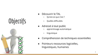 Objectifs
● Découvrir le TAL
○ Qu’est-ce que c’est ?
○ Quelles difficultés
● Adressé à tout public
○ apprentissage automatique
○ linguistique
● Compréhension de techniques essentielles
● Pointeurs ressources logicielles,
linguistiques, humaines
2
 