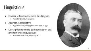 Linguistique
● Étudier le fonctionnement des langues
○ ≠ parler plusieurs langues
● Approche descriptive
○ ≠ grammaire, prescription d’un bon usage
● Description formelle et modélisation des
phénomènes linguistiques
○ ≠ études littéraires, stylisitique….
28
 