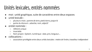 Unités lexicales, entités nommées
● mot : unité graphique, suite de caractères entre deux espaces
● unité lexicale :
○ plusieurs mots : pomme de terre, pied-à-terre, jusque là
○ partie du discours : adverbe, nom, adjectif
● entité nommée :
○ référent unique
○ invariable
○ Nom propre : Epitech, numérique : date, prix, longueur...
● collocations :
○ association privilégiée entre deux unités lexicales : mettre de l’ordre, travailleur indépendant
31
 