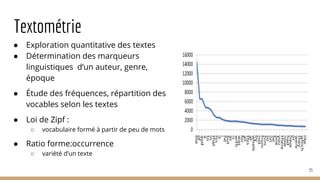 Textométrie
● Exploration quantitative des textes
● Détermination des marqueurs
linguistiques d’un auteur, genre,
époque
● Étude des fréquences, répartition des
vocables selon les textes
● Loi de Zipf :
○ vocabulaire formé à partir de peu de mots
● Ratio forme:occurrence
○ variété d’un texte
35
 