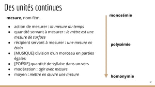 Des unités continues
mesure, nom fém.
● action de mesurer : la mesure du temps
● quantité servant à mesurer : le mètre est une
mesure de surface
● récipient servant à mesurer : une mesure en
étain
● [MUSIQUE] division d’un morceau en parties
égales
● [POÉSIE] quantité de syllabe dans un vers
● modération : agir avec mesure
● moyen : mettre en œuvre une mesure
42
monosémie
homonymie
polysémie
 