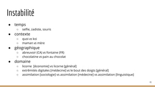 Instabilité
● temps
○ selfie, zadiste, souris
● contexte
○ quoi vs koi
○ maman vs mère
● géographique
○ abreuvoir (CA) vs fontaine (FR)
○ chocolatine vs pain au chocolat
● domaine
○ licorne [économie] vs licorne [général]
○ extrêmités digitales [médecine] vs le bout des doigts [général]
○ assimilation [sociologie] vs assimilation [médecine] vs assimilation [linguistique]
43
 
