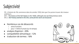 Subjectivité
● Nombreux cas de désacords
○ entre humains
○ pour 1 même humain (sur le temps)
● analyse d’opinion : 20%
● compatibilité sémantique : 12%
● traduction de termes : 18%
45
FR : L'histoire du TAL commence dans les années 1950, bien que l'on puisse trouver des travaux
antérieurs.
EN1 : The history of the NLP began in the 1950s, although one can find previous work.
EN 2 : NLP history started in the 50’s, some former work can be found.
 