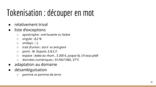 Tokenisation : découper en mot
● relativement trival
● liste d’exceptions
○ apostrophe : entr’ouverte vs l’arbre
○ virgule : 8,2 %
○ smileys : :-)
○ trait d’union : est-il vs anti-givre
○ point : M. Dupont, S.N.C.F.
○ espace : baba au rhum , 3 200 €, jusque là, s’il vous plaît
○ données numériques : 01/06/1980, 37°C
● adaptation au domaine
● désambiguïsation
○ pomme vs pomme de terre
49
 