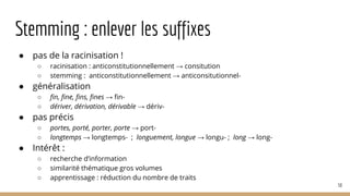 Stemming : enlever les suffixes
● pas de la racinisation !
○ racinisation : anticonstitutionnellement → consitution
○ stemming : anticonstitutionnellement → anticonsitutionnel-
● généralisation
○ fin, fine, fins, fines → fin-
○ dériver, dérivation, dérivable → dériv-
● pas précis
○ portes, porté, porter, porte → port-
○ longtemps → longtemps- ; longuement, longue → longu- ; long → long-
● Intérêt :
○ recherche d’information
○ similarité thématique gros volumes
○ apprentissage : réduction du nombre de traits
50
 