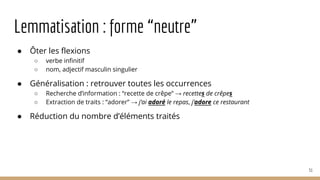 Lemmatisation : forme “neutre”
● Ôter les flexions
○ verbe infinitif
○ nom, adjectif masculin singulier
● Généralisation : retrouver toutes les occurrences
○ Recherche d’information : “recette de crêpe” → recettes de crêpes
○ Extraction de traits : “adorer” → j’ai adoré le repas, j’adore ce restaurant
● Réduction du nombre d’éléments traités
51
 