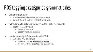 POS tagging : catégories grammaticales
● Désambiguïsation
○ Il porte un beau costard. vs Elle ouvre la porte.
○ La belle ferme le voile. vs La belle ferme le voile.
● Extraction de patrons, sélection des mots pertinents
○ NOM/dessert ADV ? ADJ
■ desserts délicieux
■ dessert vraiment excellent
● Limite : ambiguïté des suites de POS
○ ADJ NOM PREP DET NOM
■ Ils servent un excellent vin au verre.
■ J’ai demandé un excellent vin au serveur.
52
 