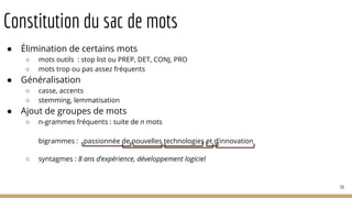Constitution du sac de mots
● Élimination de certains mots
○ mots outils : stop list ou PREP, DET, CONJ, PRO
○ mots trop ou pas assez fréquents
● Généralisation
○ casse, accents
○ stemming, lemmatisation
● Ajout de groupes de mots
○ n-grammes fréquents : suite de n mots
bigrammes :
○ syntagmes : 8 ans d’expérience, développement logiciel
59
passionnée de nouvelles technologies et d’innovation
 