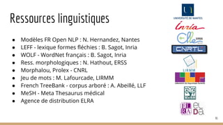 Ressources linguistiques
● Modèles FR Open NLP : N. Hernandez, Nantes
● LEFF - lexique formes fléchies : B. Sagot, Inria
● WOLF - WordNet français : B. Sagot, Inria
● Ress. morphologiques : N. Hathout, ERSS
● Morphalou, Prolex - CNRL
● Jeu de mots : M. Lafourcade, LIRMM
● French TreeBank - corpus arboré : A. Abeillé, LLF
● MeSH - Meta Thesaurus médical
● Agence de distribution ELRA
81
 