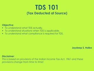 TDS 101
(Tax Deducted at Source)
Objective:
 To understand what TDS actually.
 To understand situations when TDS is applicable.
 To understand what compliance is required for TDS.
Jaydeep S. Halbe
Disclaimer:
This is based on provisions of the Indian Income Tax Act, 1961 and these
provisions change from time to time!
 