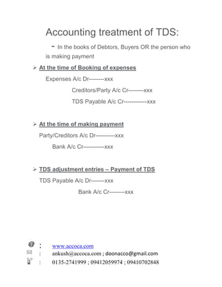 : www.accoca.com
: ankush@accoca.com ; doonacco@gmail.com
: 0135-2741999 ; 09412059974 ; 09410702848
Accounting treatment of TDS:
- In the books of Debtors, Buyers OR the person who
is making payment
 At the time of Booking of expenses
Expenses A/c Dr--------xxx
Creditors/Party A/c Cr--------xxx
TDS Payable A/c Cr------------xxx
 At the time of making payment
Party/Creditors A/c Dr----------xxx
Bank A/c Cr-----------xxx
 TDS adjustment entries – Payment of TDS
TDS Payable A/c Dr-------xxx
Bank A/c Cr--------xxx
 