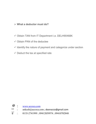 : www.accoca.com
: ankush@accoca.com ; doonacco@gmail.com
: 0135-2741999 ; 09412059974 ; 09410702848
 What a deductor must do?
 Obtain TAN from IT Department i.e. DELH90468K
 Obtain PAN of the deductee
 Identify the nature of payment and categorize under section
 Deduct the tax at specified rate
 