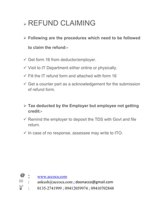 : www.accoca.com
: ankush@accoca.com ; doonacco@gmail.com
: 0135-2741999 ; 09412059974 ; 09410702848
 REFUND CLAIMING
 Following are the procedures which need to be followed
to claim the refund:-
 Get form 16 from deductor/employer.
 Visit to IT Department either online or physically.
 Fill the IT refund form and attached with form 16
 Get a counter part as a acknowledgement for the submission
of refund form.
 Tax deducted by the Employer but employee not getting
credit:-
 Remind the employer to deposit the TDS with Govt and file
return.
 In case of no response, assessee may write to ITO.
 