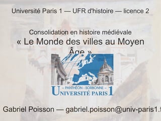 Université Paris 1 — UFR d'histoire — licence 2
Consolidation en histoire médiévale

« Le Monde des villes au Moyen
Âge »

Gabriel Poisson — gabriel.poisson@univ-paris1.f

 