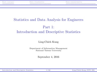 Basic concepts Data visualization Data summarization
Statistics and Data Analysis for Engineers
Part 1:
Introduction and Descriptive Statistics
Ling-Chieh Kung
Department of Information Management
National Taiwan University
September 4, 2016
Introduction and Descriptive Statistics 1 / 62 Ling-Chieh Kung (NTU IM)
 