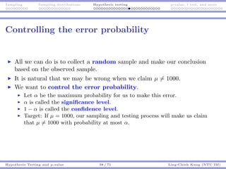 Sampling Sampling distributions Hypothesis testing p-value, t test, and more
Controlling the error probability
All we can do is to collect a random sample and make our conclusion
based on the observed sample.
It is natural that we may be wrong when we claim µ = 1000.
We want to control the error probability.
Let α be the maximum probability for us to make this error.
α is called the signiﬁcance level.
1 − α is called the conﬁdence level.
Target: If µ = 1000, our sampling and testing process will make us claim
that µ = 1000 with probability at most α.
Hypothesis Testing and p-value 38 / 71 Ling-Chieh Kung (NTU IM)
 