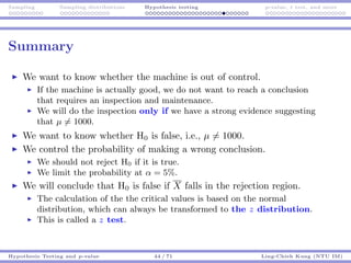 Sampling Sampling distributions Hypothesis testing p-value, t test, and more
Summary
We want to know whether the machine is out of control.
If the machine is actually good, we do not want to reach a conclusion
that requires an inspection and maintenance.
We will do the inspection only if we have a strong evidence suggesting
that µ = 1000.
We want to know whether H0 is false, i.e., µ = 1000.
We control the probability of making a wrong conclusion.
We should not reject H0 if it is true.
We limit the probability at α = 5%.
We will conclude that H0 is false if X falls in the rejection region.
The calculation of the the critical values is based on the normal
distribution, which can always be transformed to the z distribution.
This is called a z test.
Hypothesis Testing and p-value 44 / 71 Ling-Chieh Kung (NTU IM)
 